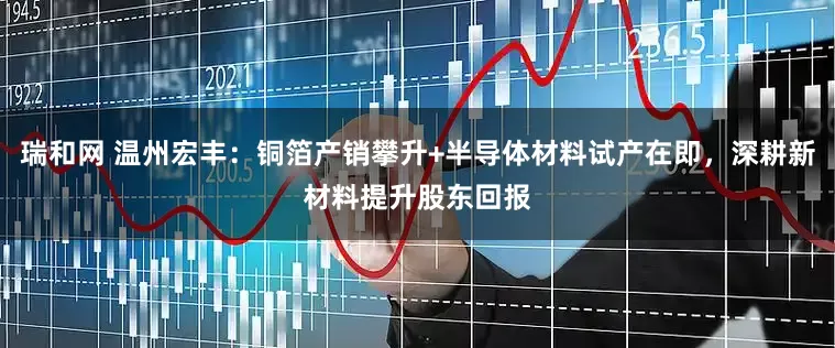 瑞和网 温州宏丰：铜箔产销攀升+半导体材料试产在即，深耕新材料提升股东回报