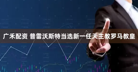 广禾配资 普雷沃斯特当选新一任天主教罗马教皇
