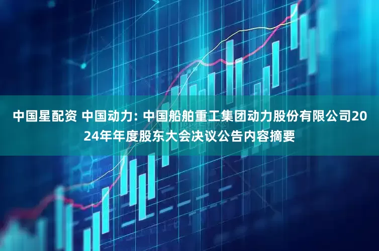 中国星配资 中国动力: 中国船舶重工集团动力股份有限公司2024年年度股东大会决议公告内容摘要