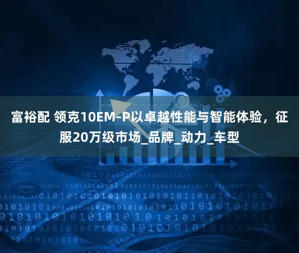 富裕配 领克10EM-P以卓越性能与智能体验，征服20万级市场_品牌_动力_车型