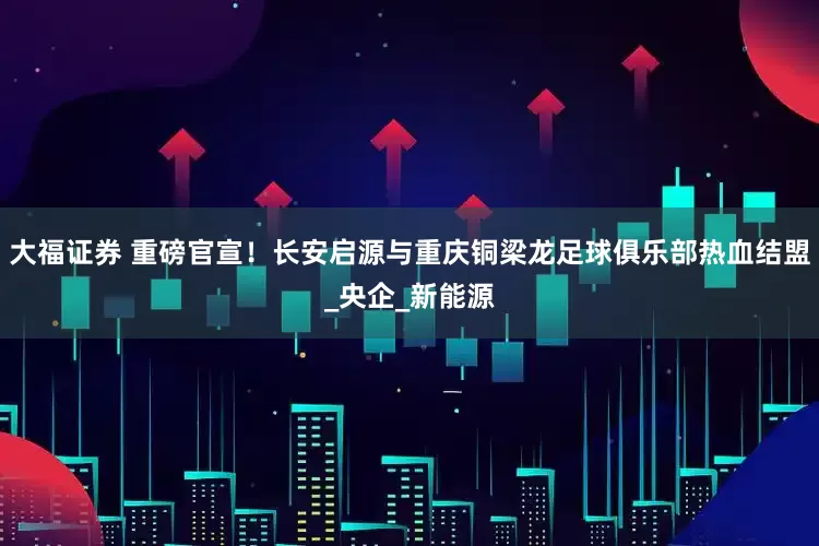 大福证券 重磅官宣！长安启源与重庆铜梁龙足球俱乐部热血结盟_央企_新能源