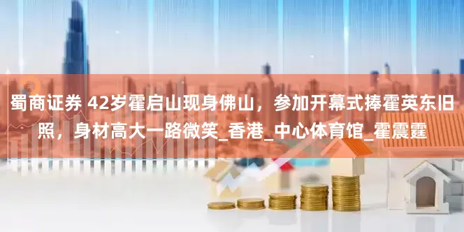 蜀商证券 42岁霍启山现身佛山，参加开幕式捧霍英东旧照，身材高大一路微笑_香港_中心体育馆_霍震霆