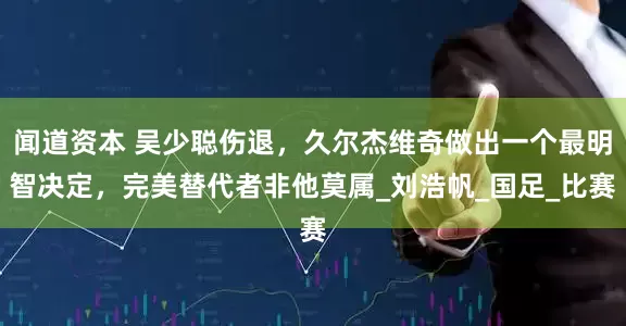闻道资本 吴少聪伤退，久尔杰维奇做出一个最明智决定，完美替代者非他莫属_刘浩帆_国足_比赛