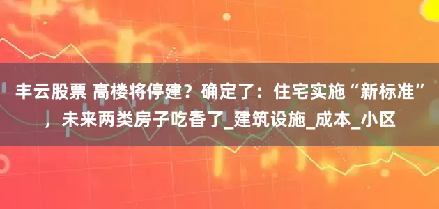 丰云股票 高楼将停建？确定了：住宅实施“新标准”，未来两类房子吃香了_建筑设施_成本_小区