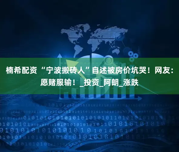 楠希配资 “宁波搬砖人”自述被房价坑哭！网友：愿赌服输！_投资_阿朗_涨跌