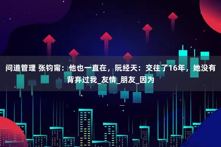 问道管理 张钧甯：他也一直在，阮经天：交往了16年，她没有背弃过我_友情_朋友_因为