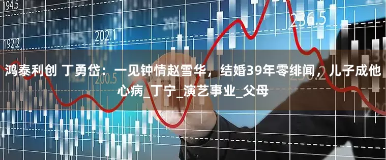 鸿泰利创 丁勇岱：一见钟情赵雪华，结婚39年零绯闻，儿子成他心病_丁宁_演艺事业_父母