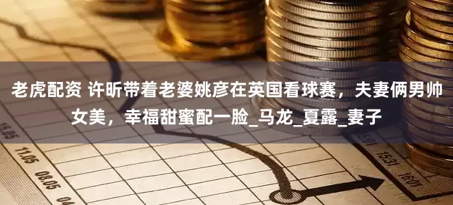 老虎配资 许昕带着老婆姚彦在英国看球赛，夫妻俩男帅女美，幸福甜蜜配一脸_马龙_夏露_妻子