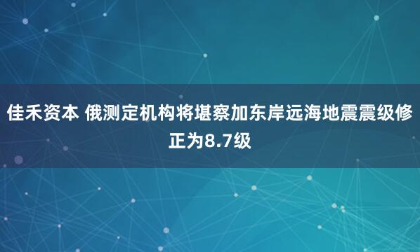 佳禾资本 俄测定机构将堪察加东岸远海地震震级修正为8.7级