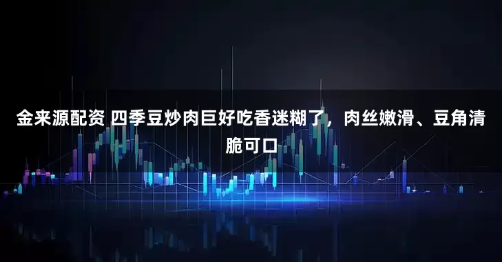 金来源配资 四季豆炒肉巨好吃香迷糊了，肉丝嫩滑、豆角清脆可口
