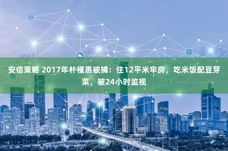 安信策略 2017年朴槿惠被捕：住12平米牢房，吃米饭配豆芽菜，被24小时监视
