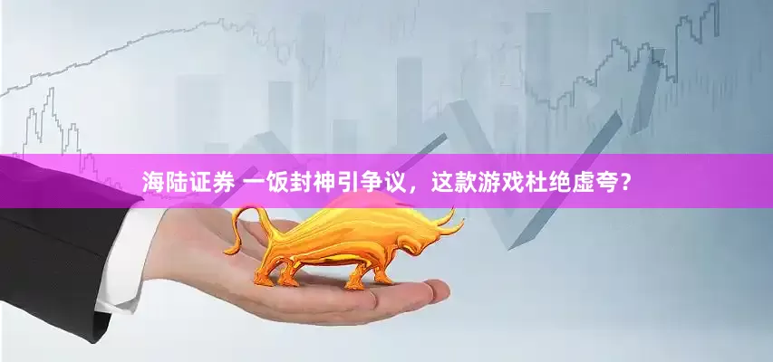 海陆证券 一饭封神引争议，这款游戏杜绝虚夸？