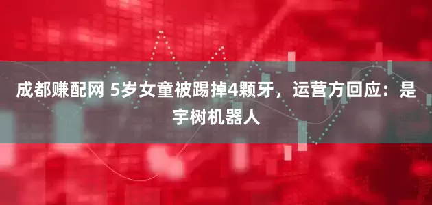 成都赚配网 5岁女童被踢掉4颗牙，运营方回应：是宇树机器人